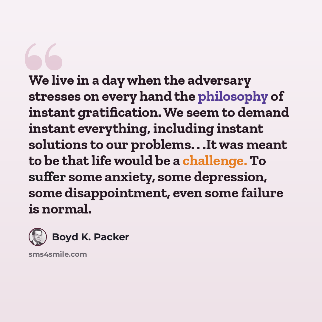 “We live in a day when the adversary stresses on every hand the philosophy of instant gratification. We seem to demand instant everything, including instant solutions to our problems. . .It was meant to be that life would be a challenge. To suffer some anxiety, some depression, some disappointment…” quote by Boyd K. Packer