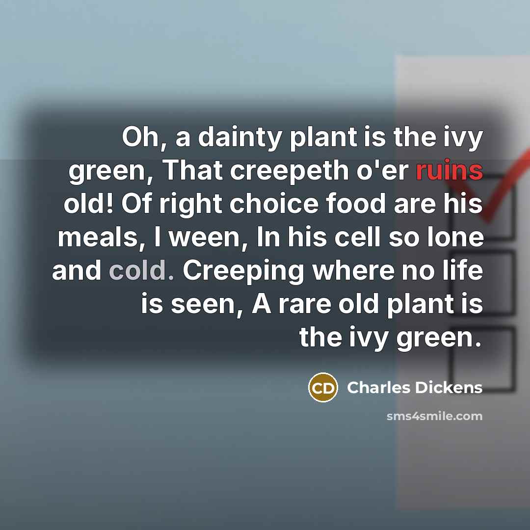“Oh, a dainty plant is the ivy green, That creepeth o'er ruins old! Of right choice food are his meals, I ween, In his cell so lone and cold. Creeping where no life is seen, A rare old plant is the ivy green.” quote by Charles Dickens