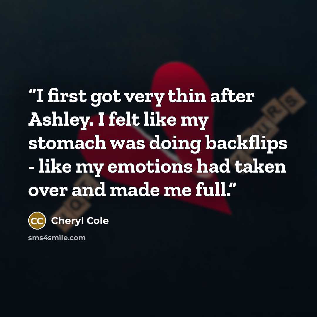 “I first got very thin after Ashley. I felt like my stomach was doing backflips - like my emotions had taken over and made me full.” quote by Cheryl Cole