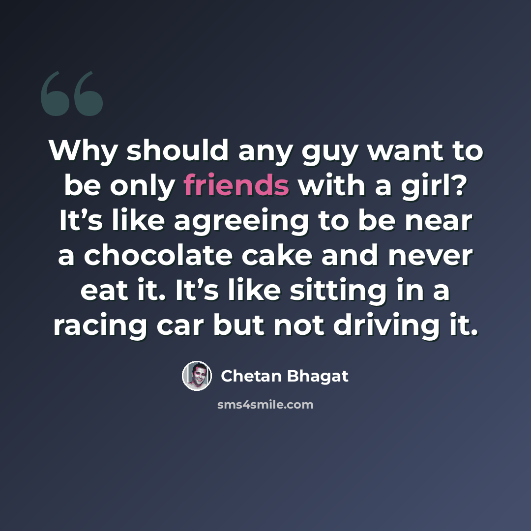 “Why should any guy want to be only friends with a girl? It’s like agreeing to be near a chocolate cake and never eat it. It’s like sitting in a racing car but not driving it.” quote by Chetan Bhagat