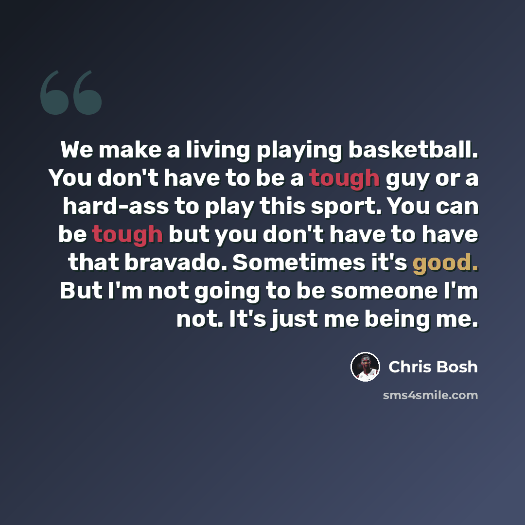 “We make a living playing basketball. You don't have to be a tough guy or a hard-ass to play this sport. You can be tough but you don't have to have that bravado. Sometimes it's good. But I'm not going to be someone I'm not. It's just me being me.” quote by Chris Bosh
