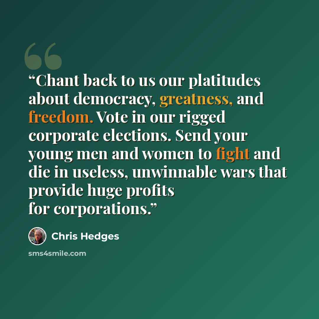 “Chant back to us our platitudes about democracy, greatness, and freedom. Vote in our rigged corporate elections. Send your young men and women to fight and die in useless, unwinnable wars that provide huge profits for corporations.” quote by Chris Hedges