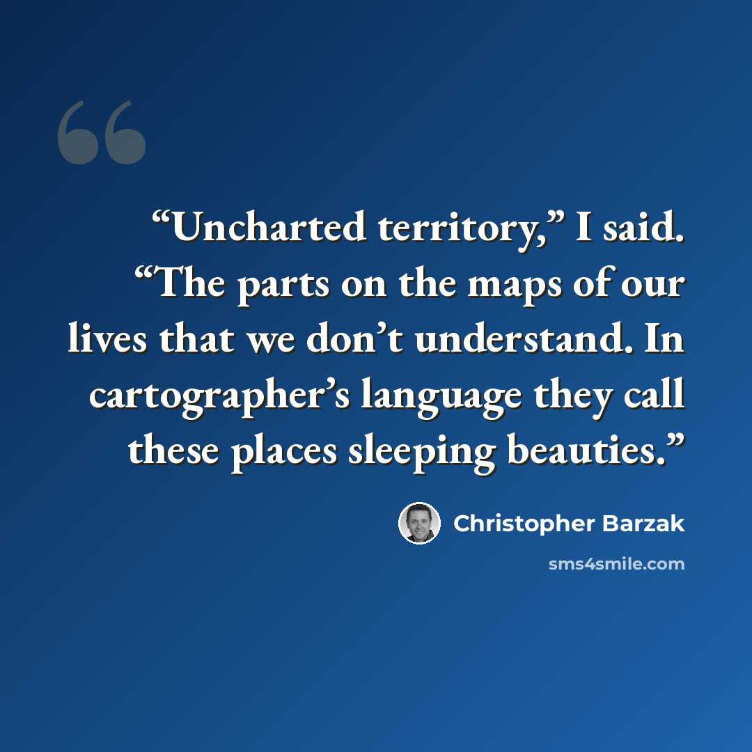 “Uncharted territory,” I said. “The parts on the maps of our lives that we don’t understand. In cartographer’s language they call these places sleeping beauties.” quote by Christopher Barzak
