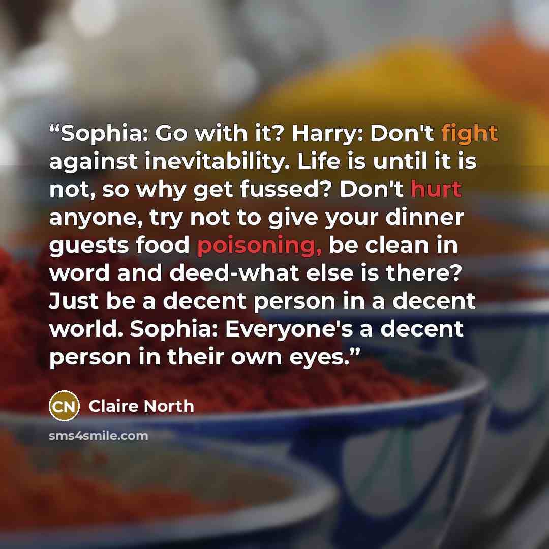 “Sophia: Go with it? Harry: Don't fight against inevitability. Life is until it is not, so why get fussed? Don't hurt anyone, try not to give your dinner guests food poisoning, be clean in word and deed-what else is there? Just be a decent person in a decent world. Sophia: Everyone's a decent…” quote by Claire North