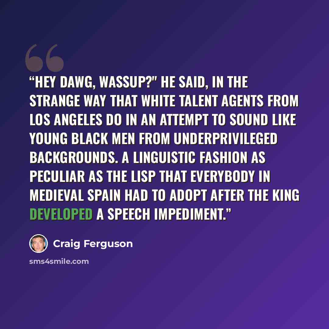 “Hey dawg, wassup?" he said, in the strange way that white talent agents from Los Angeles do in an attempt to sound like young black men from underprivileged backgrounds. A linguistic fashion as peculiar as the lisp that everybody in medieval Spain had to adopt after the king developed a speech…” quote by Craig Ferguson