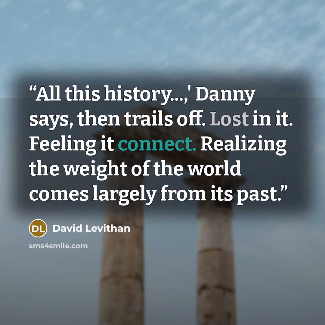 “All this history...,' Danny says, then trails off. Lost in it. Feeling it connect. Realizing the weight of the world comes largely from its past.” quote by David Levithan