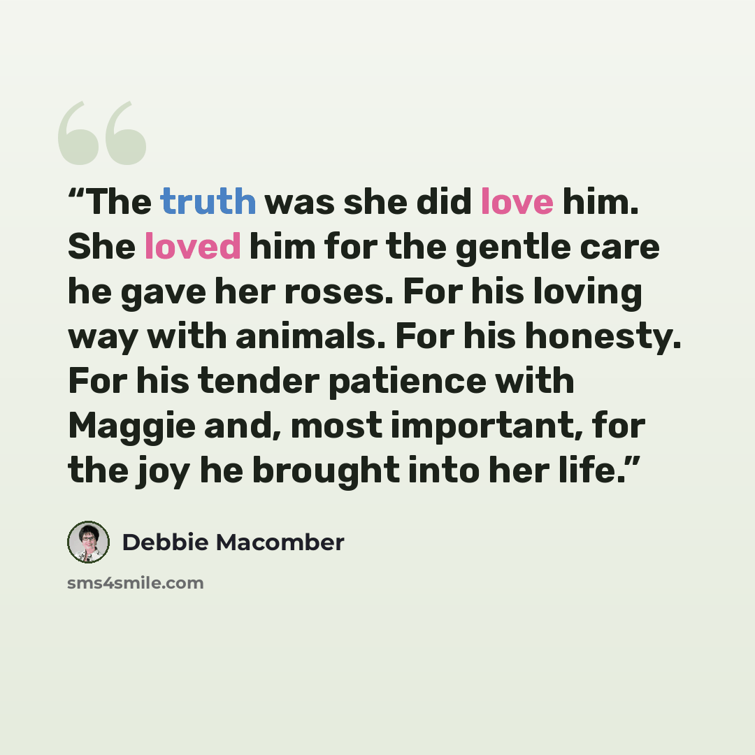 “The truth was she did love him. She loved him for the gentle care he gave her roses. For his loving way with animals. For his honesty. For his tender patience with Maggie and, most important, for the joy he brought into her life.” quote by Debbie Macomber