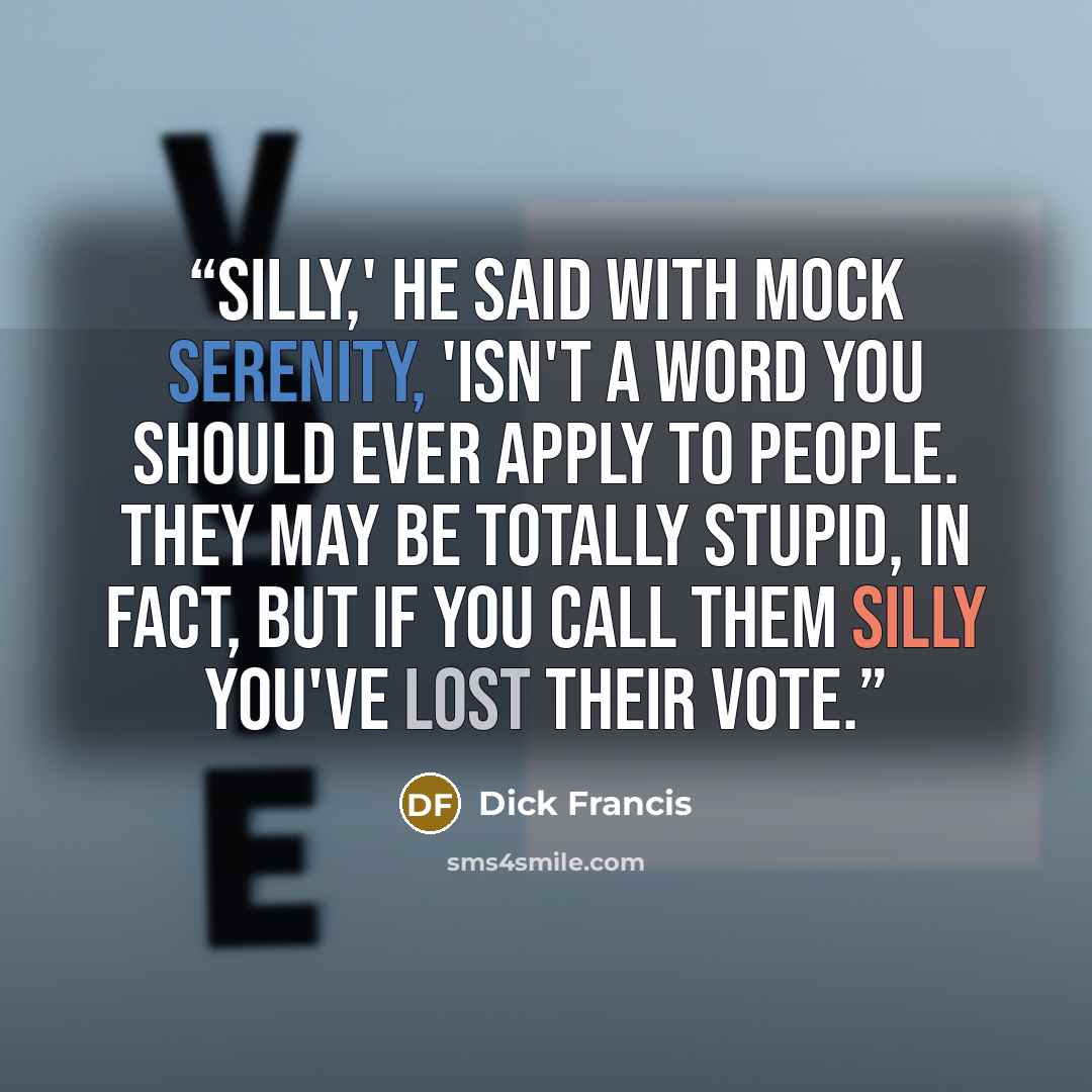 “Silly,' he said with mock serenity, 'isn't a word you should ever apply to people. They may be totally stupid, in fact, but if you call them silly you've lost their vote.” quote by Dick Francis