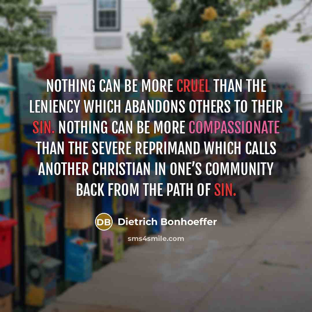 “Nothing can be more cruel than the leniency which abandons others to their sin. Nothing can be more compassionate than the severe reprimand which calls another Christian in one’s community back from the path of sin.” quote by Dietrich Bonhoeffer