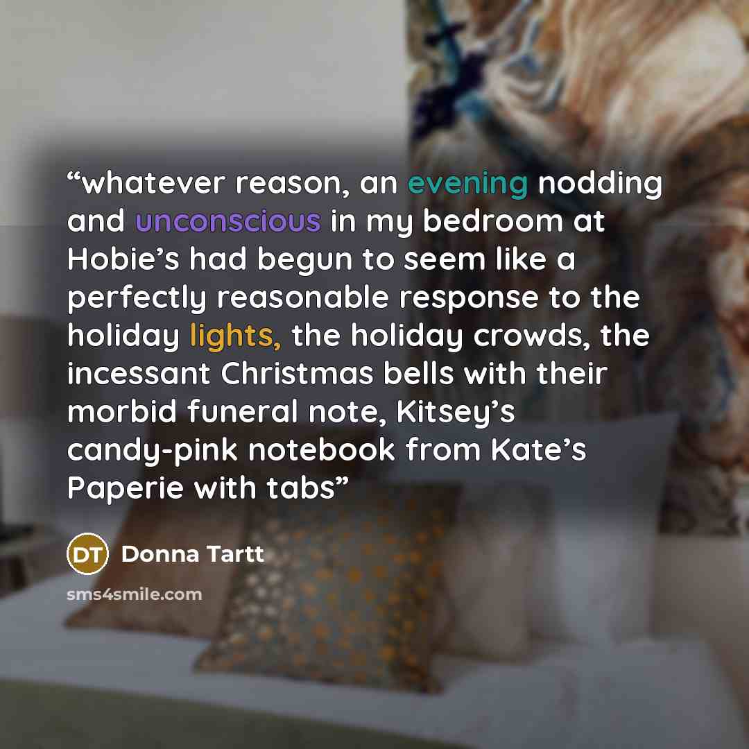 “whatever reason, an evening nodding and unconscious in my bedroom at Hobie’s had begun to seem like a perfectly reasonable response to the holiday lights, the holiday crowds, the incessant Christmas bells with their morbid funeral note, Kitsey’s candy-pink notebook from Kate’s Paperie with tabs” quote by Donna Tartt