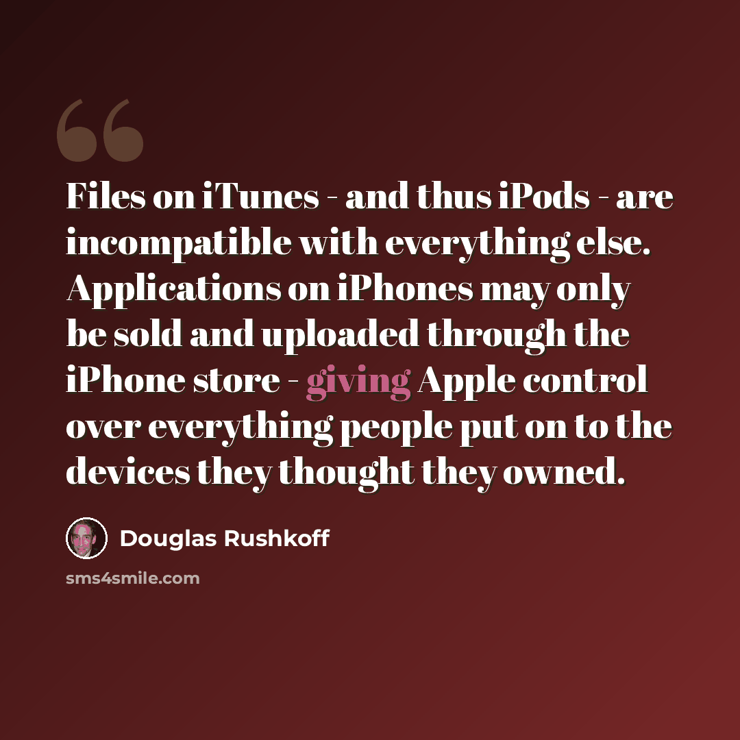 “Files on iTunes - and thus iPods - are incompatible with everything else. Applications on iPhones may only be sold and uploaded through the iPhone store - giving Apple control over everything people put on to the devices they thought they owned.” quote by Douglas Rushkoff