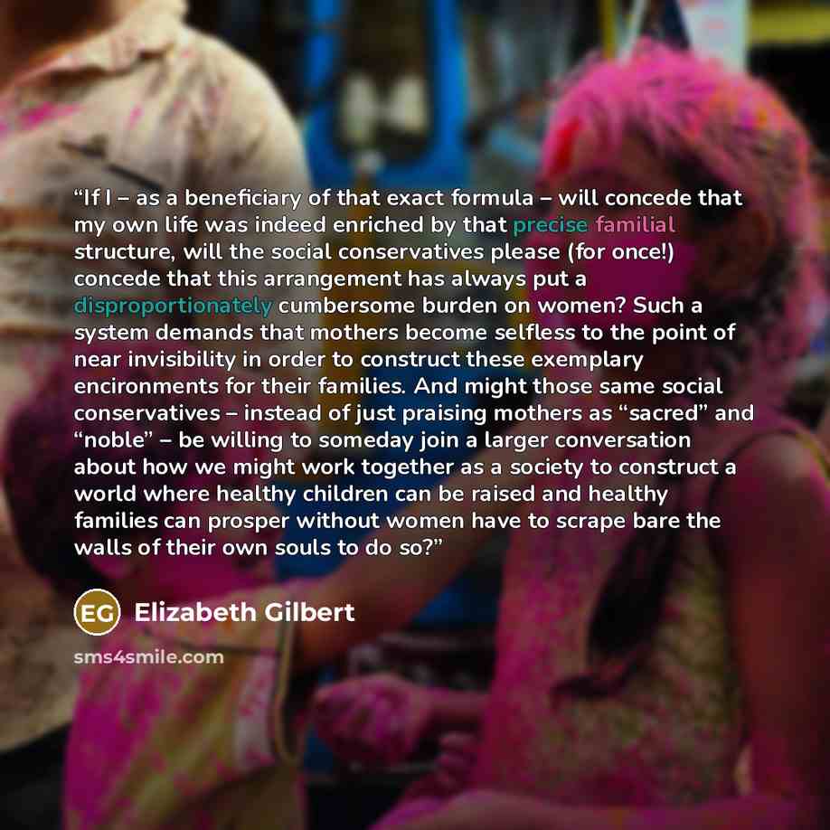 “If I – as a beneficiary of that exact formula – will concede that my own life was indeed enriched by that precise familial structure, will the social conservatives please (for once!) concede that this arrangement has always put a disproportionately cumbersome burden on women? Such a system demands…” quote by Elizabeth Gilbert
