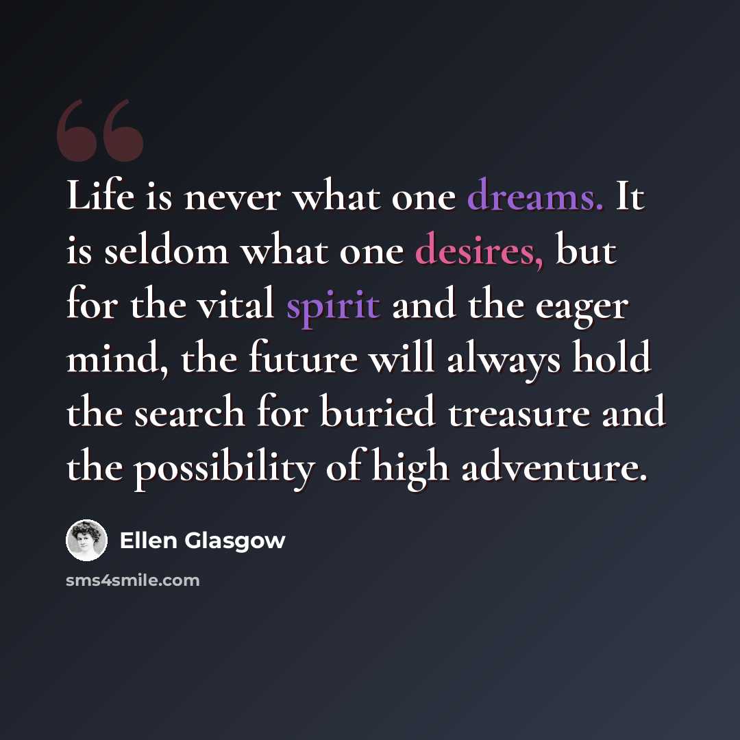 “Life is never what one dreams. It is seldom what one desires, but for the vital spirit and the eager mind, the future will always hold the search for buried treasure and the possibility of high adventure.” quote by Ellen Glasgow