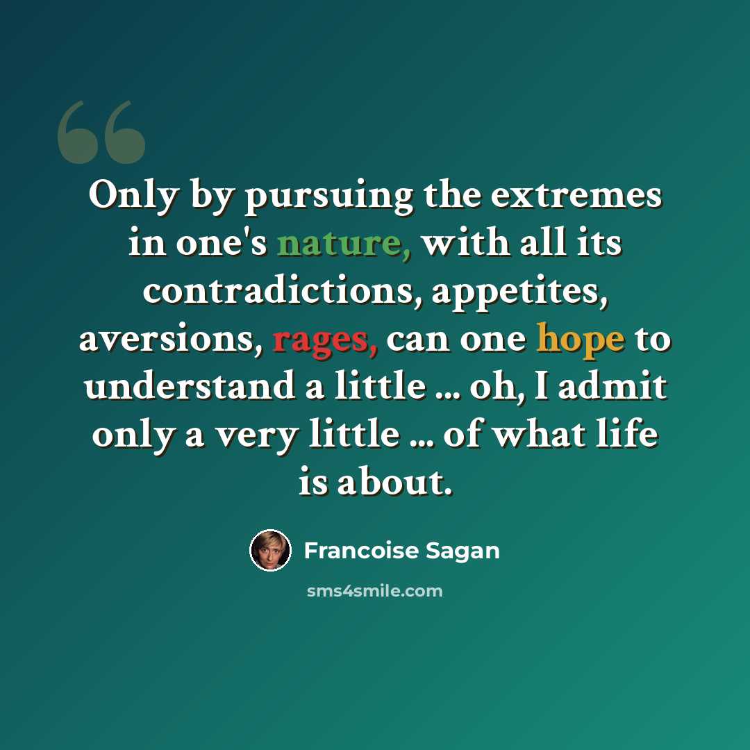 “Only by pursuing the extremes in one's nature, with all its contradictions, appetites, aversions, rages, can one hope to understand a little ... oh, I admit only a very little ... of what life is about.” quote by Francoise Sagan