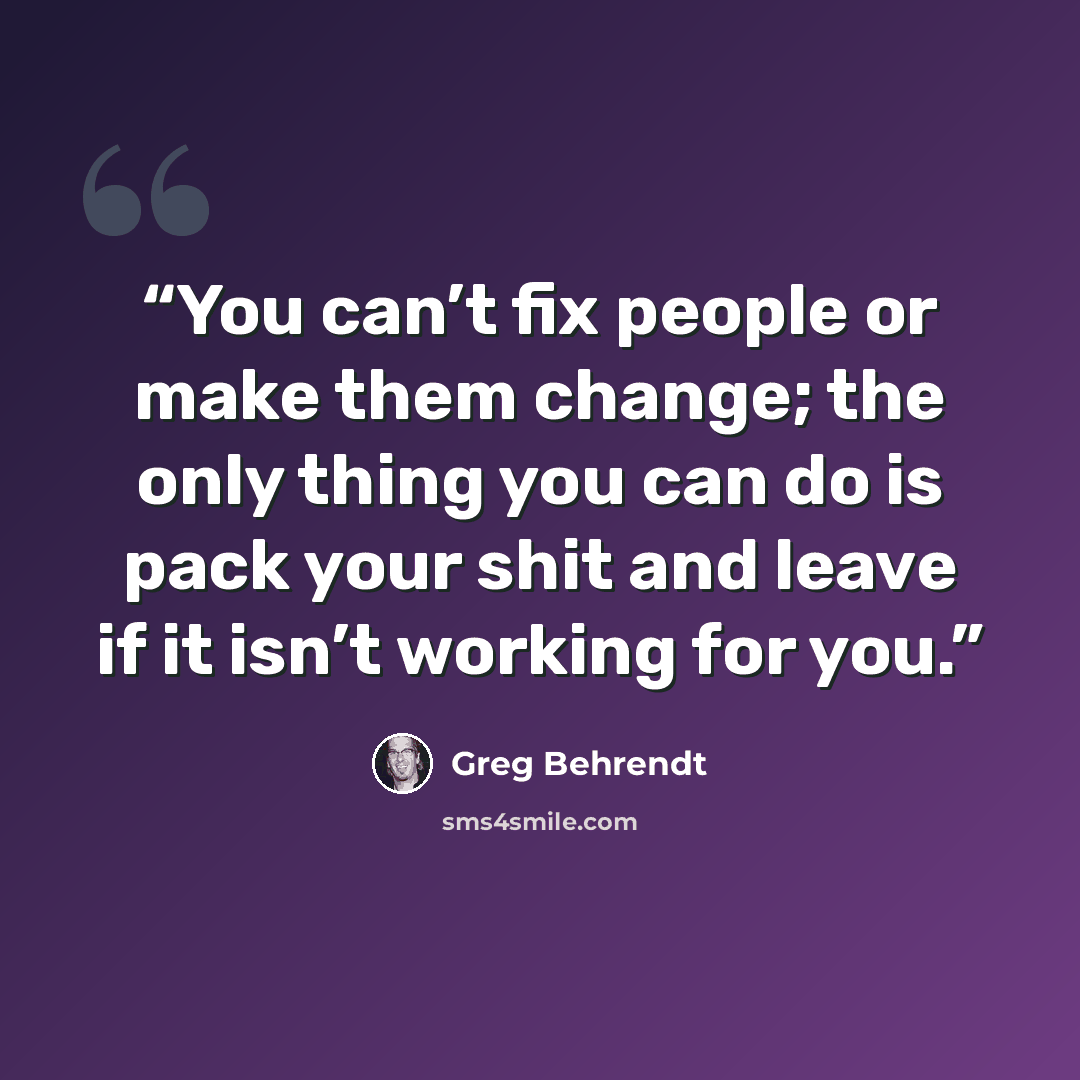 “You can’t fix people or make them change; the only thing you can do is pack your shit and leave if it isn’t working for you.” quote by Greg Behrendt