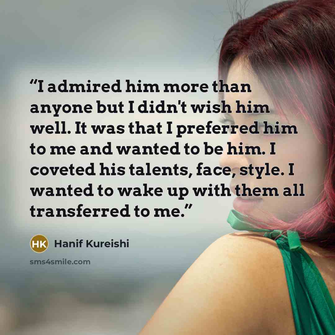 “I admired him more than anyone but I didn't wish him well. It was that I preferred him to me and wanted to be him. I coveted his talents, face, style. I wanted to wake up with them all transferred to me.” quote by Hanif Kureishi