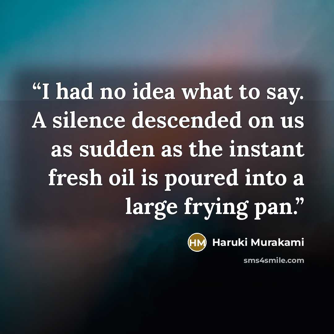 “I had no idea what to say. A silence descended on us as sudden as the instant fresh oil is poured into a large frying pan.” quote by Haruki Murakami