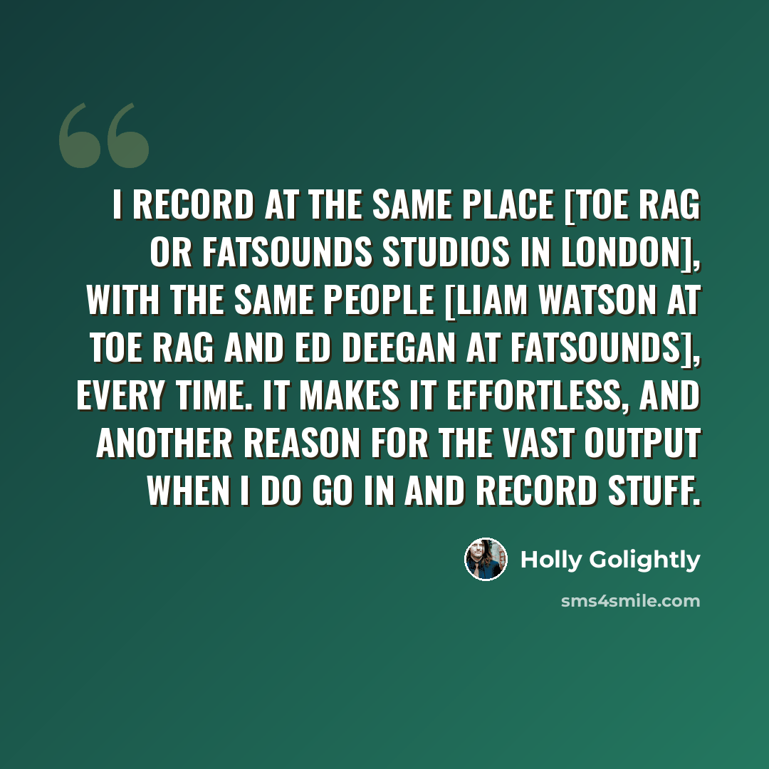 “I record at the same place [Toe Rag or FatSounds Studios in London], with the same people [Liam Watson at Toe Rag and Ed Deegan at Fatsounds], every time. It makes it effortless, and another reason for the vast output when I do go in and record stuff.” quote by Holly Golightly