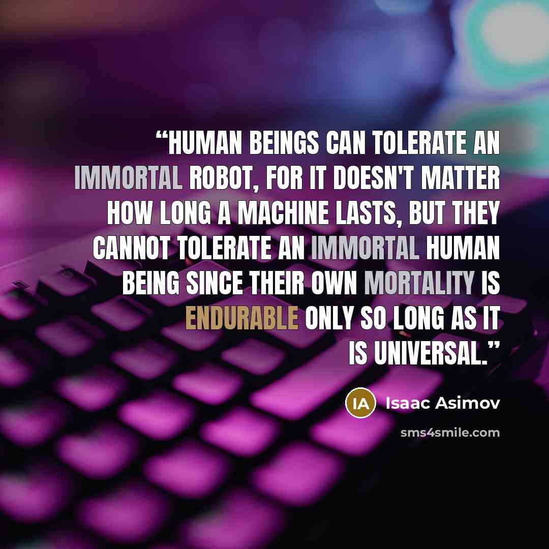 “Human beings can tolerate an immortal robot, for it doesn't matter how long a machine lasts, but they cannot tolerate an immortal human being since their own mortality is endurable only so long as it is universal.” quote by Isaac Asimov