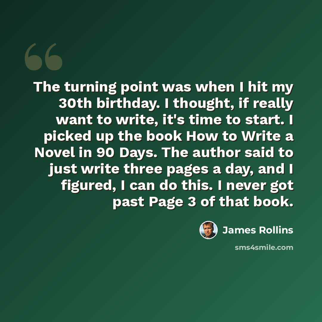 “The turning point was when I hit my 30th birthday. I thought, if really want to write, it's time to start. I picked up the book How to Write a Novel in 90 Days. The author said to just write three pages a day, and I figured, I can do this. I never got past Page 3 of that book.” quote by James Rollins