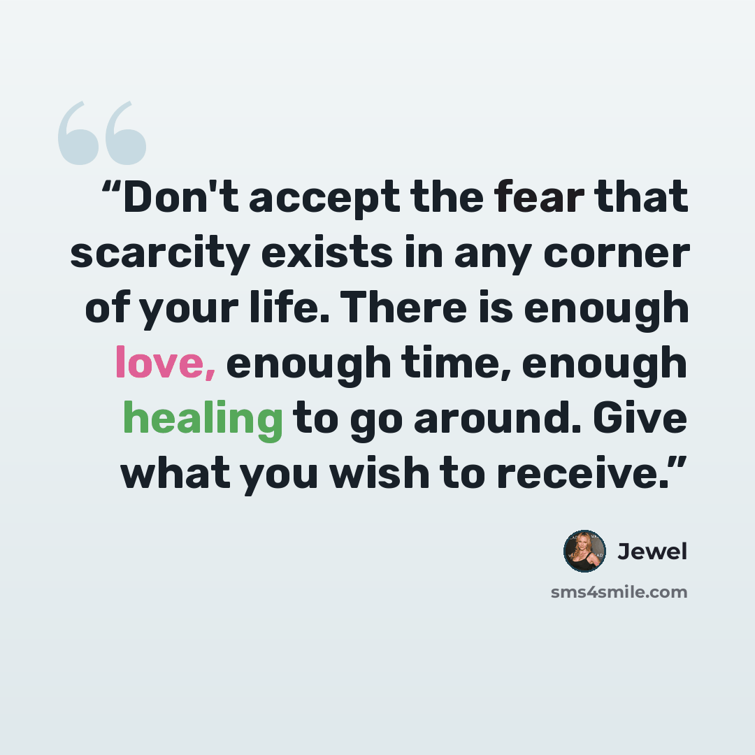 “Don't accept the fear that scarcity exists in any corner of your life. There is enough love, enough time, enough healing to go around. Give what you wish to receive.” quote by Jewel