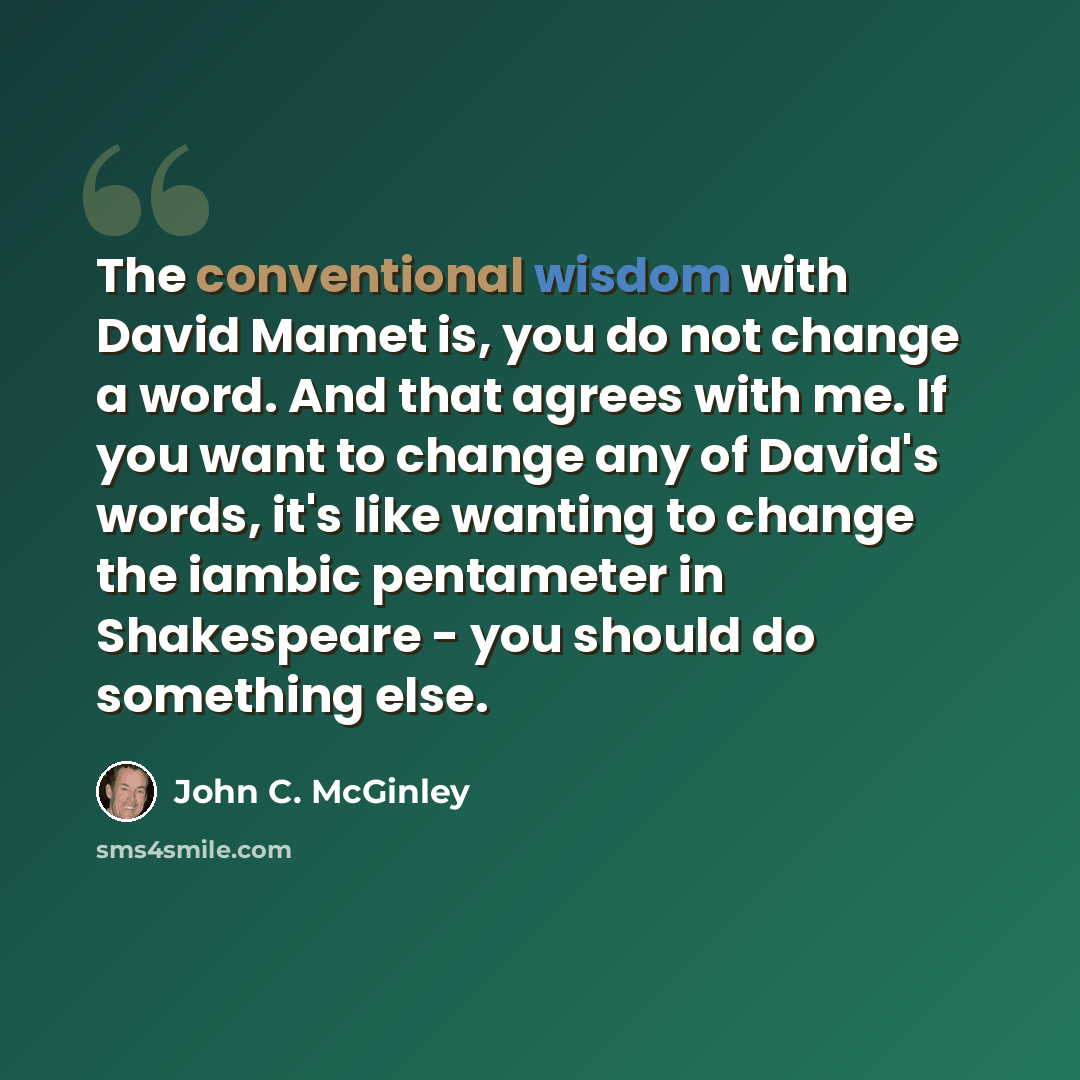 “The conventional wisdom with David Mamet is, you do not change a word. And that agrees with me. If you want to change any of David's words, it's like wanting to change the iambic pentameter in Shakespeare - you should do something else.” quote by John C. McGinley
