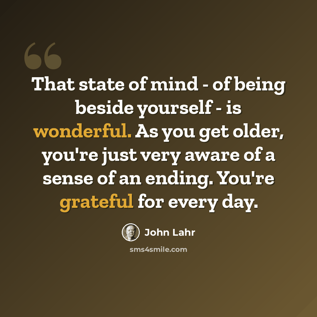 “That state of mind - of being beside yourself - is wonderful. As you get older, you're just very aware of a sense of an ending. You're grateful for every day.” quote by John Lahr