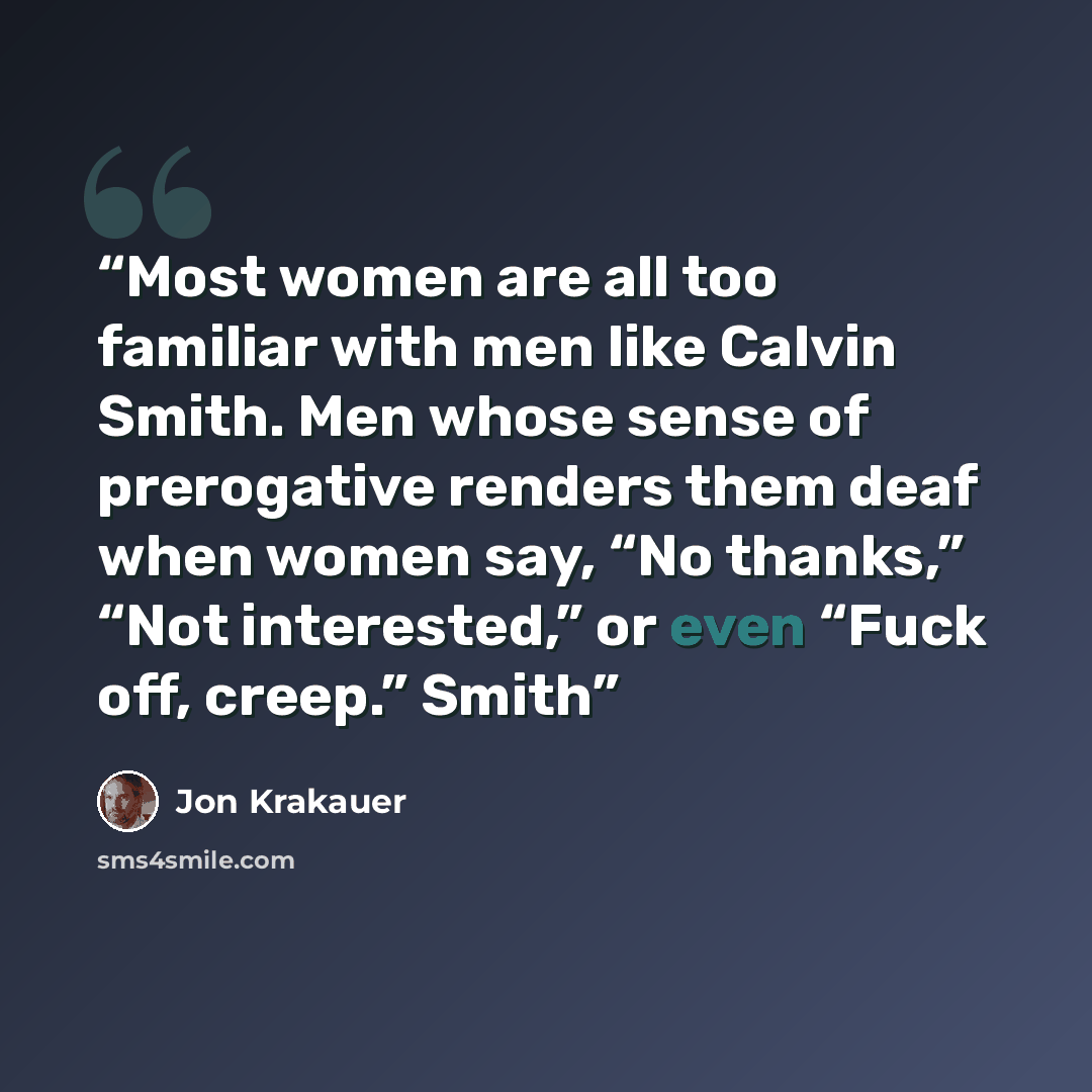 “Most women are all too familiar with men like Calvin Smith. Men whose sense of prerogative renders them deaf when women say, “No thanks,” “Not interested,” or even “Fuck off, creep.” Smith” quote by Jon Krakauer