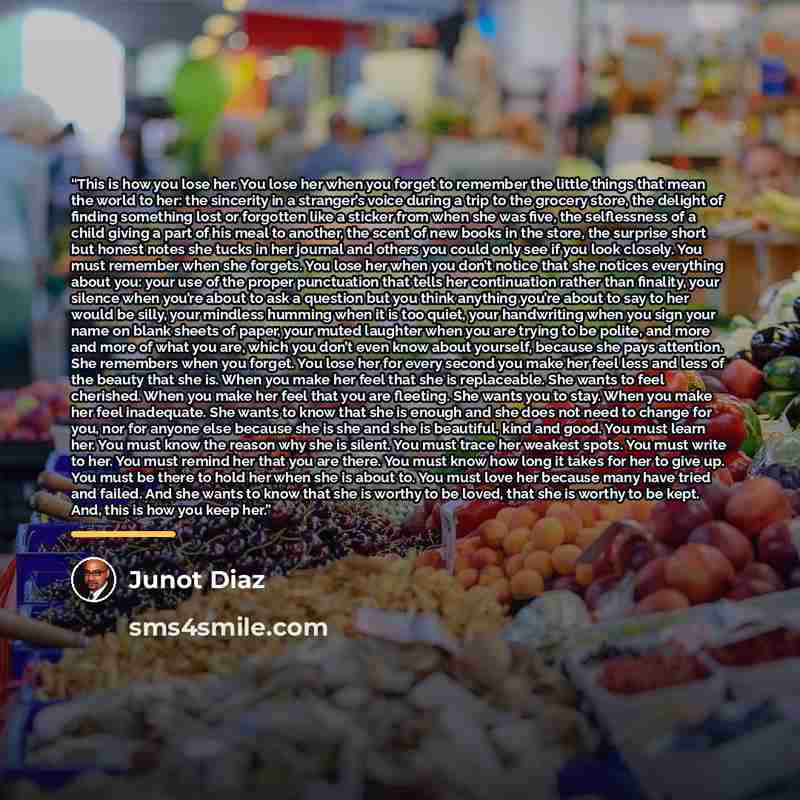 “This is how you lose her. You lose her when you forget to remember the little things that mean the world to her: the sincerity in a stranger’s voice during a trip to the grocery store, the delight of finding something lost or forgotten like a sticker from when she was five, the selflessness of a…” quote by Junot Díaz