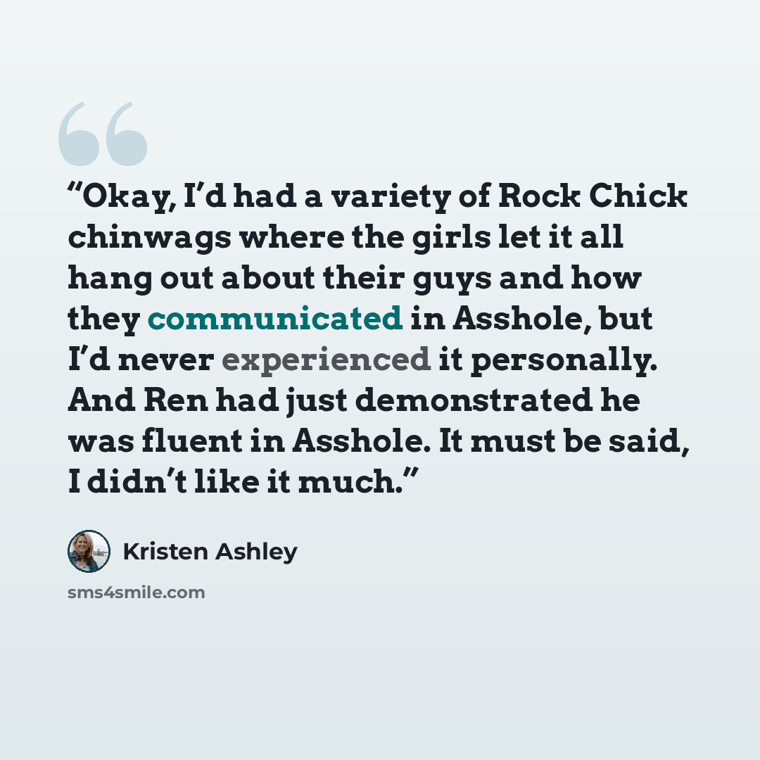 “Okay, I’d had a variety of Rock Chick chinwags where the girls let it all hang out about their guys and how they communicated in Asshole, but I’d never experienced it personally. And Ren had just demonstrated he was fluent in Asshole. It must be said, I didn’t like it much.” quote by Kristen Ashley