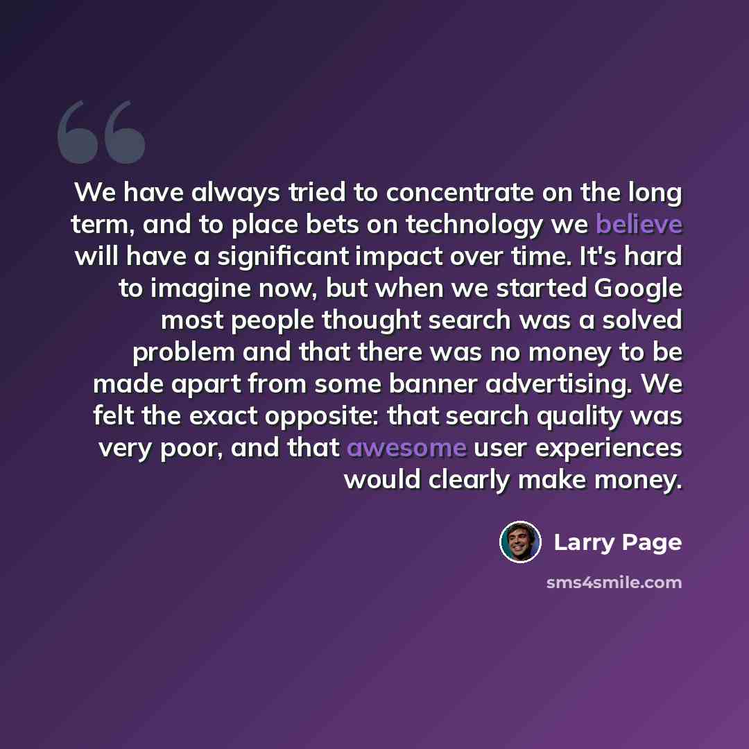 “We have always tried to concentrate on the long term, and to place bets on technology we believe will have a significant impact over time. It's hard to imagine now, but when we started Google most people thought search was a solved problem and that there was no money to be made apart from some…” quote by Larry Page