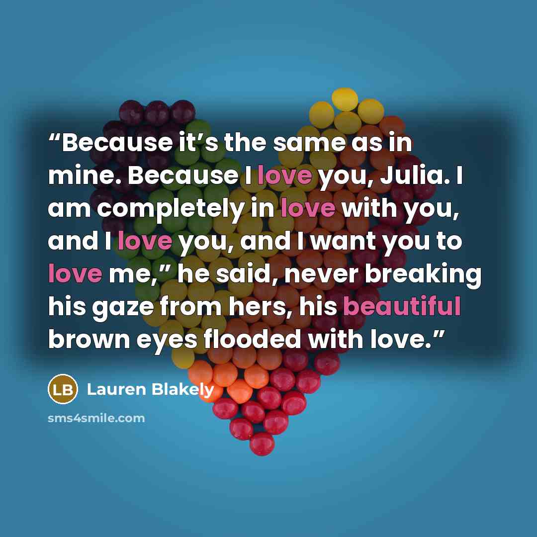 “Because it’s the same as in mine. Because I love you, Julia. I am completely in love with you, and I love you, and I want you to love me,” he said, never breaking his gaze from hers, his beautiful brown eyes flooded with love.” quote by Lauren Blakely