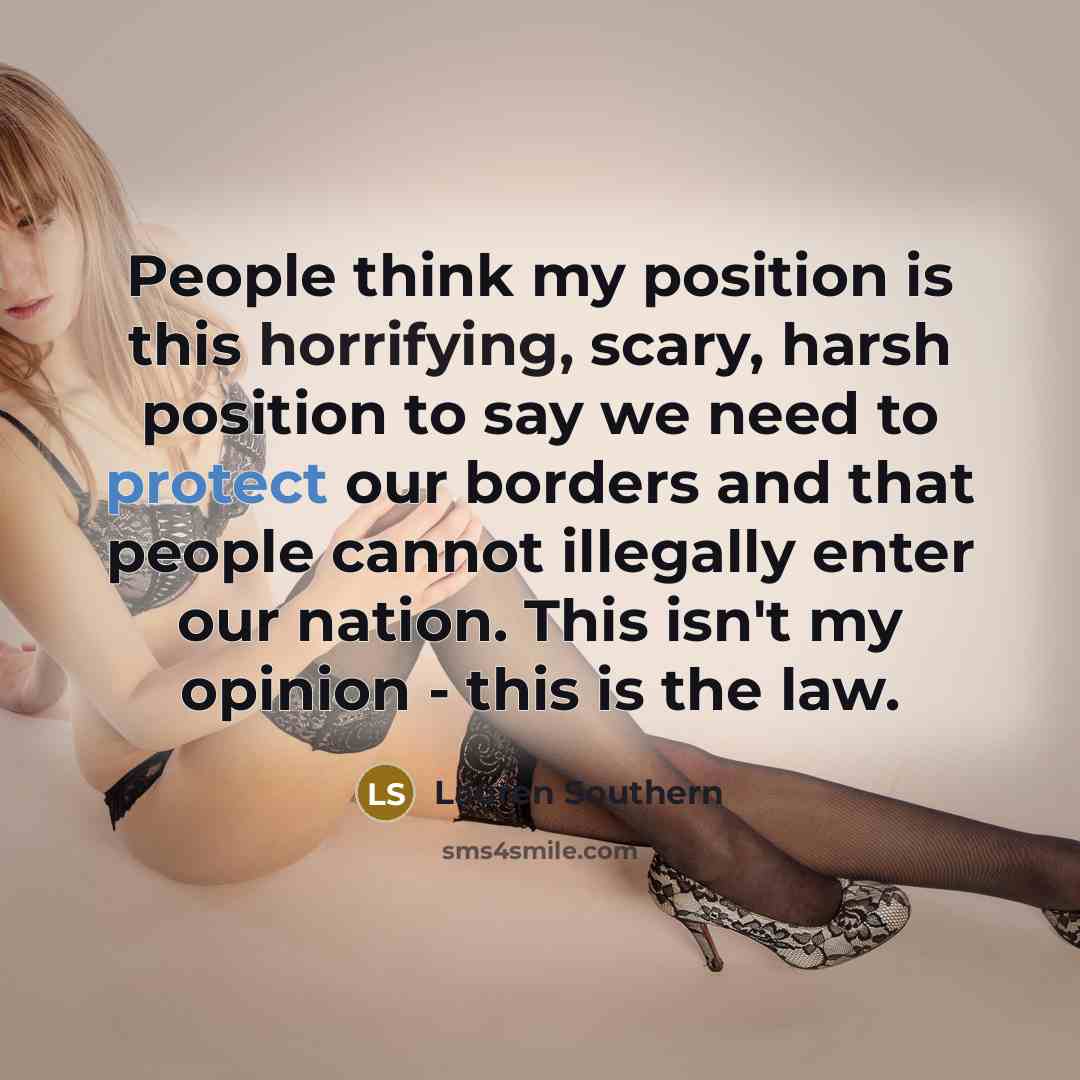 “People think my position is this horrifying, scary, harsh position to say we need to protect our borders and that people cannot illegally enter our nation. This isn't my opinion - this is the law.” quote by Lauren Southern