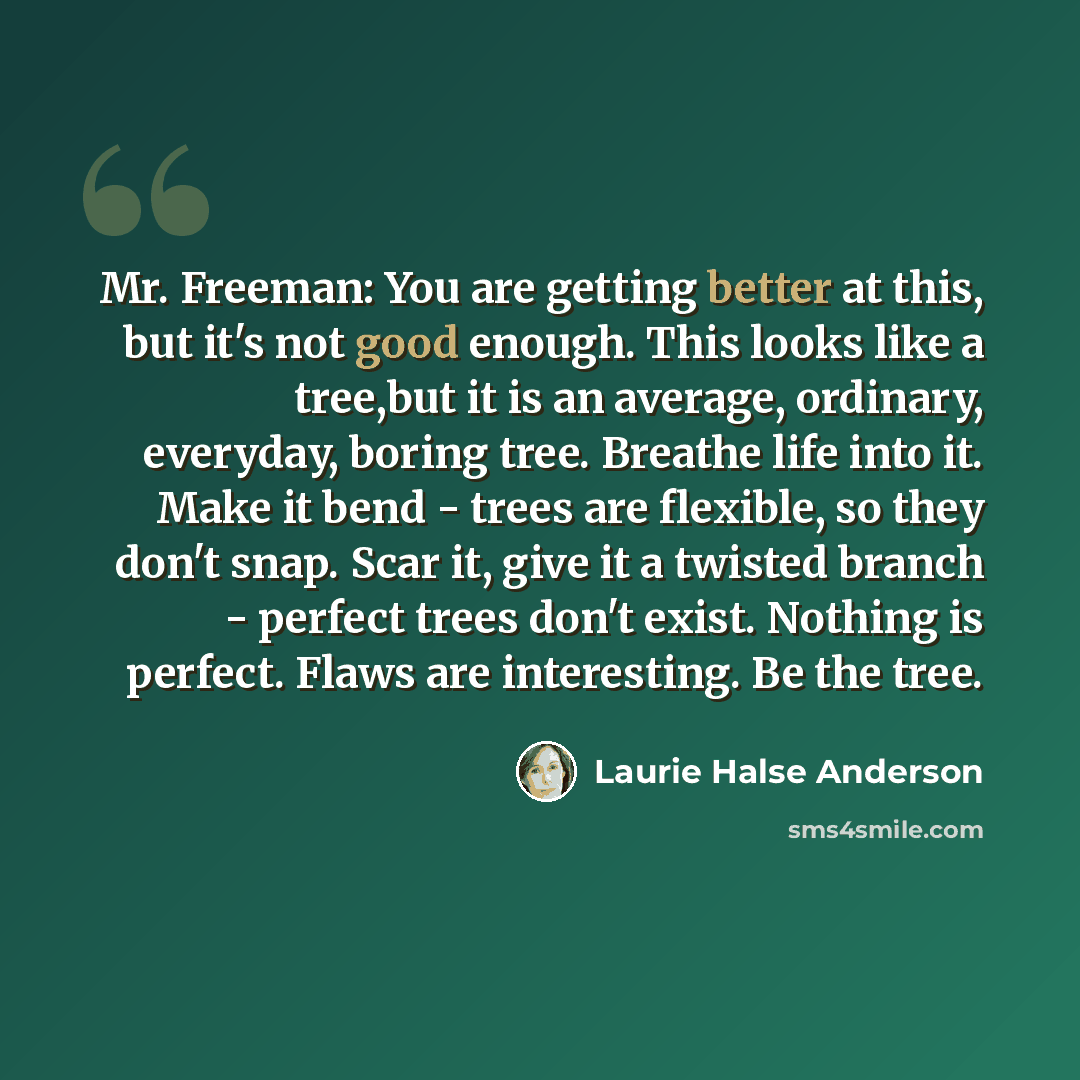 “Mr. Freeman: You are getting better at this, but it's not good enough. This looks like a tree,but it is an average, ordinary, everyday, boring tree. Breathe life into it. Make it bend - trees are flexible, so they don't snap. Scar it, give it a twisted branch - perfect trees don't exist. Nothing…” quote by Laurie Halse Anderson