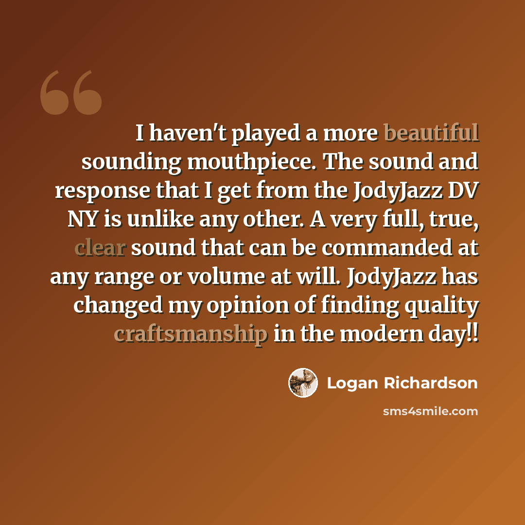 “I haven't played a more beautiful sounding mouthpiece. The sound and response that I get from the JodyJazz DV NY is unlike any other. A very full, true, clear sound that can be commanded at any range or volume at will. JodyJazz has changed my opinion of finding quality craftsmanship in the modern…” quote by Logan Richardson