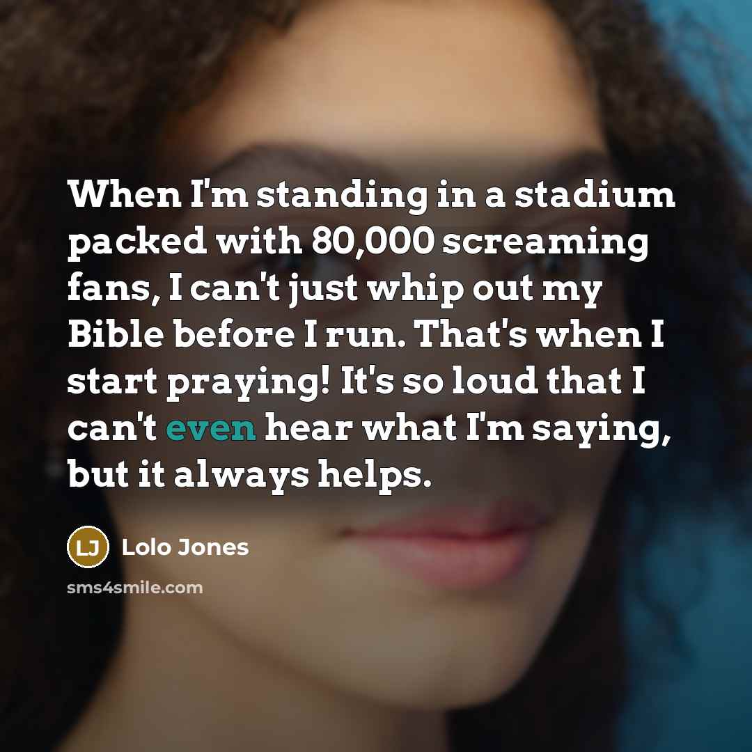 “When I'm standing in a stadium packed with 80,000 screaming fans, I can't just whip out my Bible before I run. That's when I start praying! It's so loud that I can't even hear what I'm saying, but it always helps.” quote by Lolo Jones
