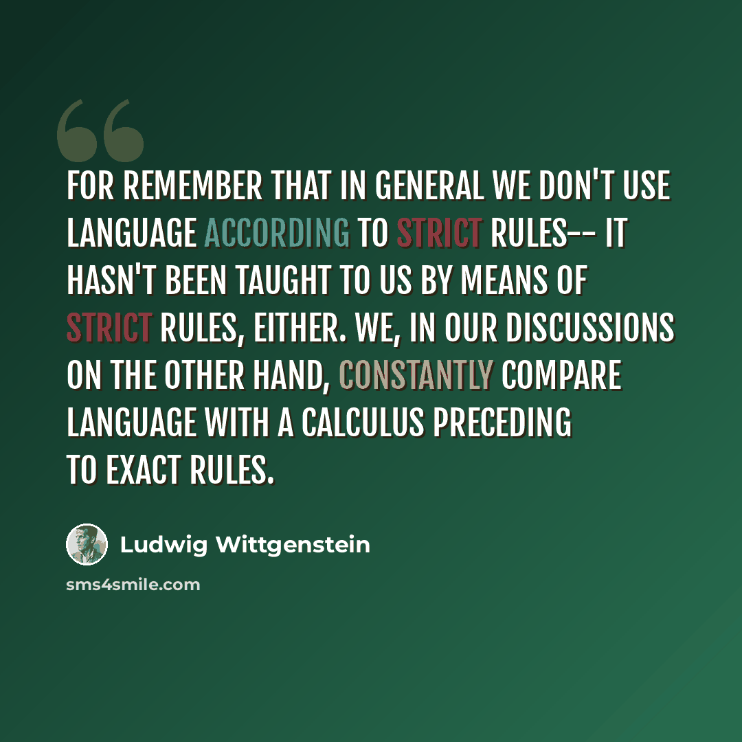 “For remember that in general we don't use language according to strict rules-- it hasn't been taught to us by means of strict rules, either. We, in our discussions on the other hand, constantly compare language with a calculus preceding to exact rules.” quote by Ludwig Wittgenstein
