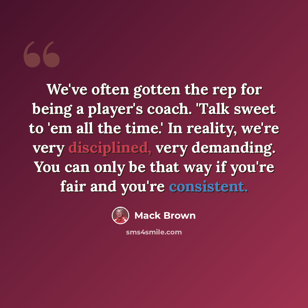 “We've often gotten the rep for being a player's coach. 'Talk sweet to 'em all the time.' In reality, we're very disciplined, very demanding. You can only be that way if you're fair and you're consistent.” quote by Mack Brown