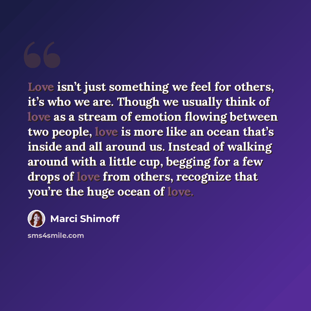 “Love isn’t just something we feel for others, it’s who we are. Though we usually think of love as a stream of emotion flowing between two people, love is more like an ocean that’s inside and all around us. Instead of walking around with a little cup, begging for a few drops of love from others…” quote by Marci Shimoff