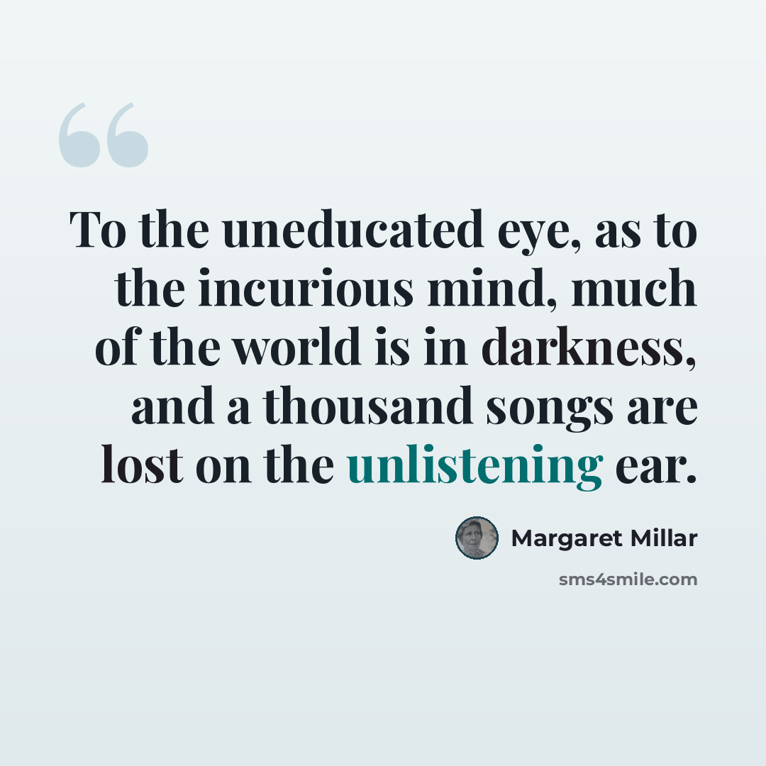 “To the uneducated eye, as to the incurious mind, much of the world is in darkness, and a thousand songs are lost on the unlistening ear.” quote by Margaret Millar