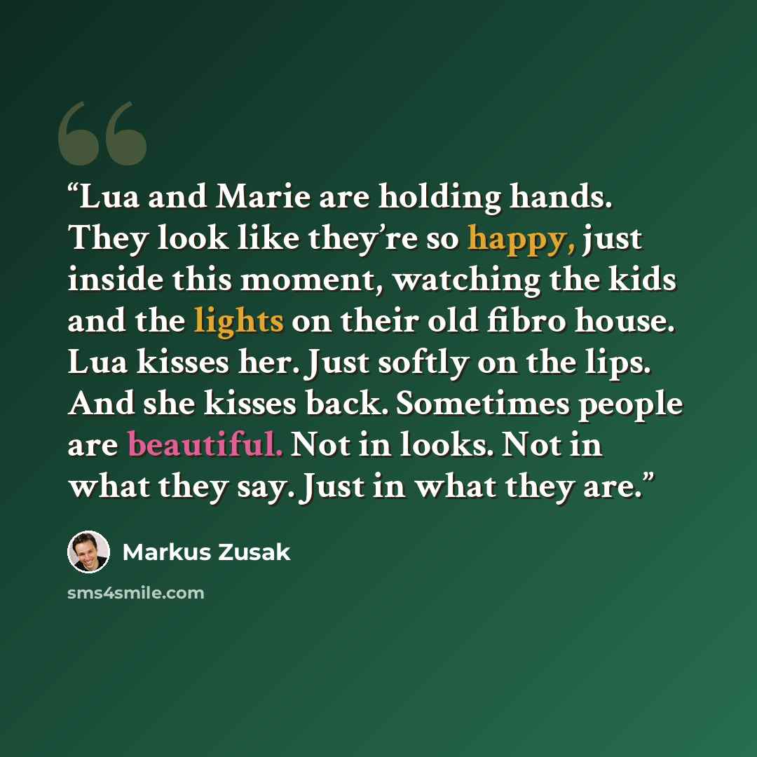“Lua and Marie are holding hands. They look like they’re so happy, just inside this moment, watching the kids and the lights on their old fibro house. Lua kisses her. Just softly on the lips. And she kisses back. Sometimes people are beautiful. Not in looks. Not in what they say. Just in what they…” quote by Markus Zusak