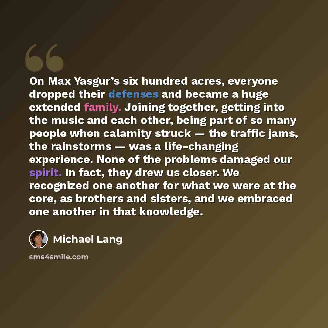“On Max Yasgur’s six hundred acres, everyone dropped their defenses and became a huge extended family. Joining together, getting into the music and each other, being part of so many people when calamity struck — the traffic jams, the rainstorms — was a life-changing experience. None of the problems…” quote by Michael Lang