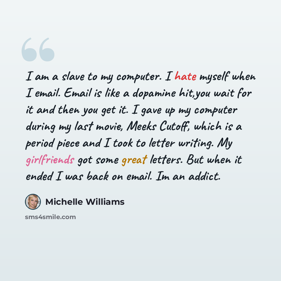 “I am a slave to my computer. I hate myself when I email. Email is like a dopamine hit,you wait for it and then you get it. I gave up my computer during my last movie, Meeks Cutoff, which is a period piece and I took to letter writing. My girlfriends got some great letters. But when it ended I was…” quote by Michelle Williams