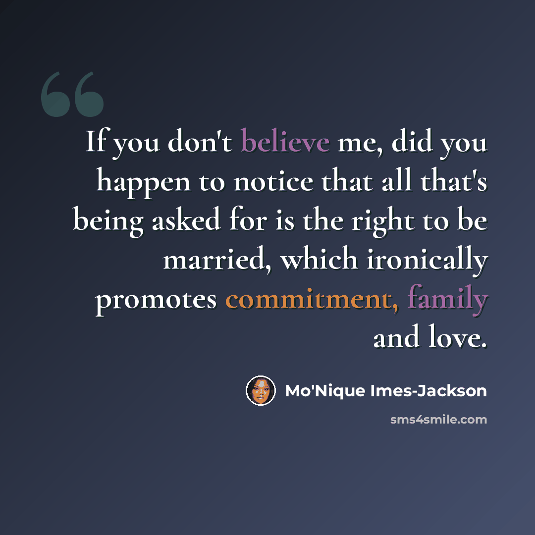 “If you don't believe me, did you happen to notice that all that's being asked for is the right to be married, which ironically promotes commitment, family and love.” quote by Mo'Nique Imes-Jackson
