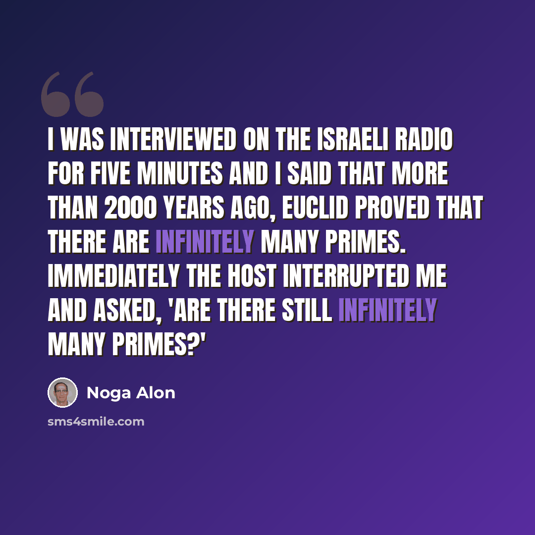 “I was interviewed on the Israeli radio for five minutes and I said that more than 2000 years ago, Euclid proved that there are infinitely many primes. Immediately the host interrupted me and asked, 'Are there still infinitely many primes?'” quote by Noga Alon