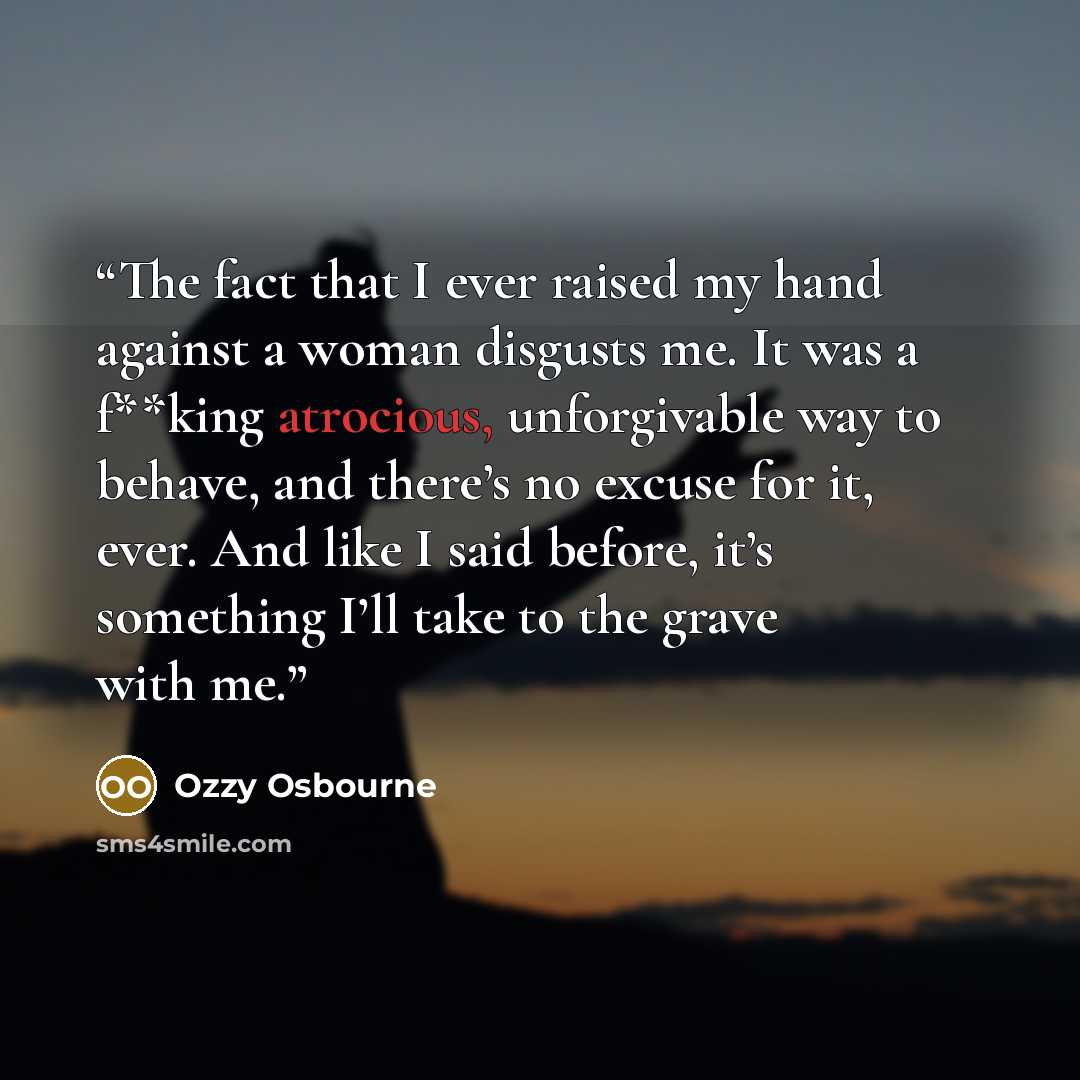 “The fact that I ever raised my hand against a woman disgusts me. It was a f**king atrocious, unforgivable way to behave, and there’s no excuse for it, ever. And like I said before, it’s something I’ll take to the grave with me.” quote by Ozzy Osbourne