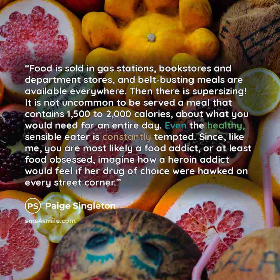 “Food is sold in gas stations, bookstores and department stores, and belt-busting meals are available everywhere. Then there is supersizing! It is not uncommon to be served a meal that contains 1,500 to 2,000 calories, about what you would need for an entire day. Even the healthy, sensible eater is…” quote by Paige Singleton
