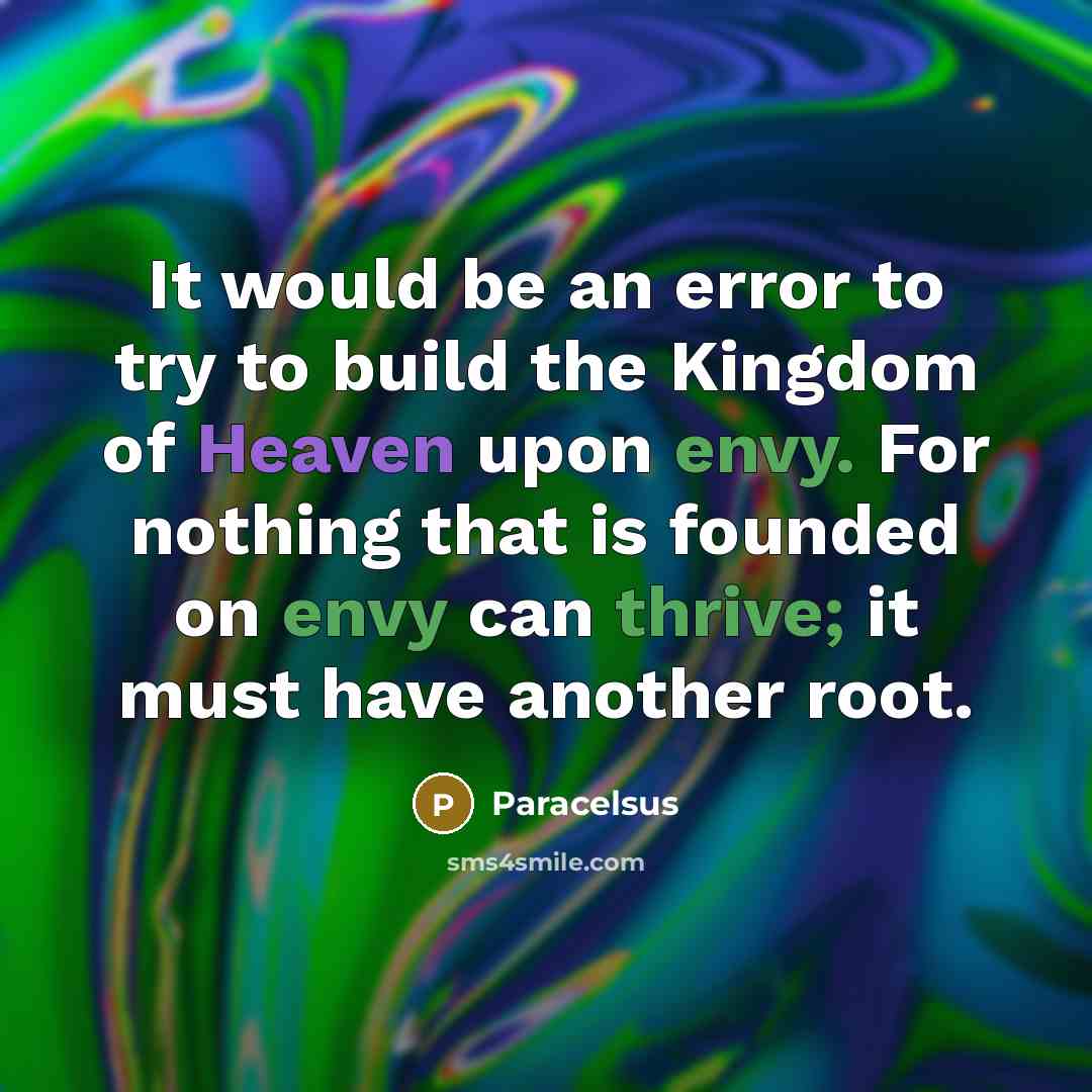 “It would be an error to try to build the Kingdom of Heaven upon envy. For nothing that is founded on envy can thrive; it must have another root.” quote by Paracelsus