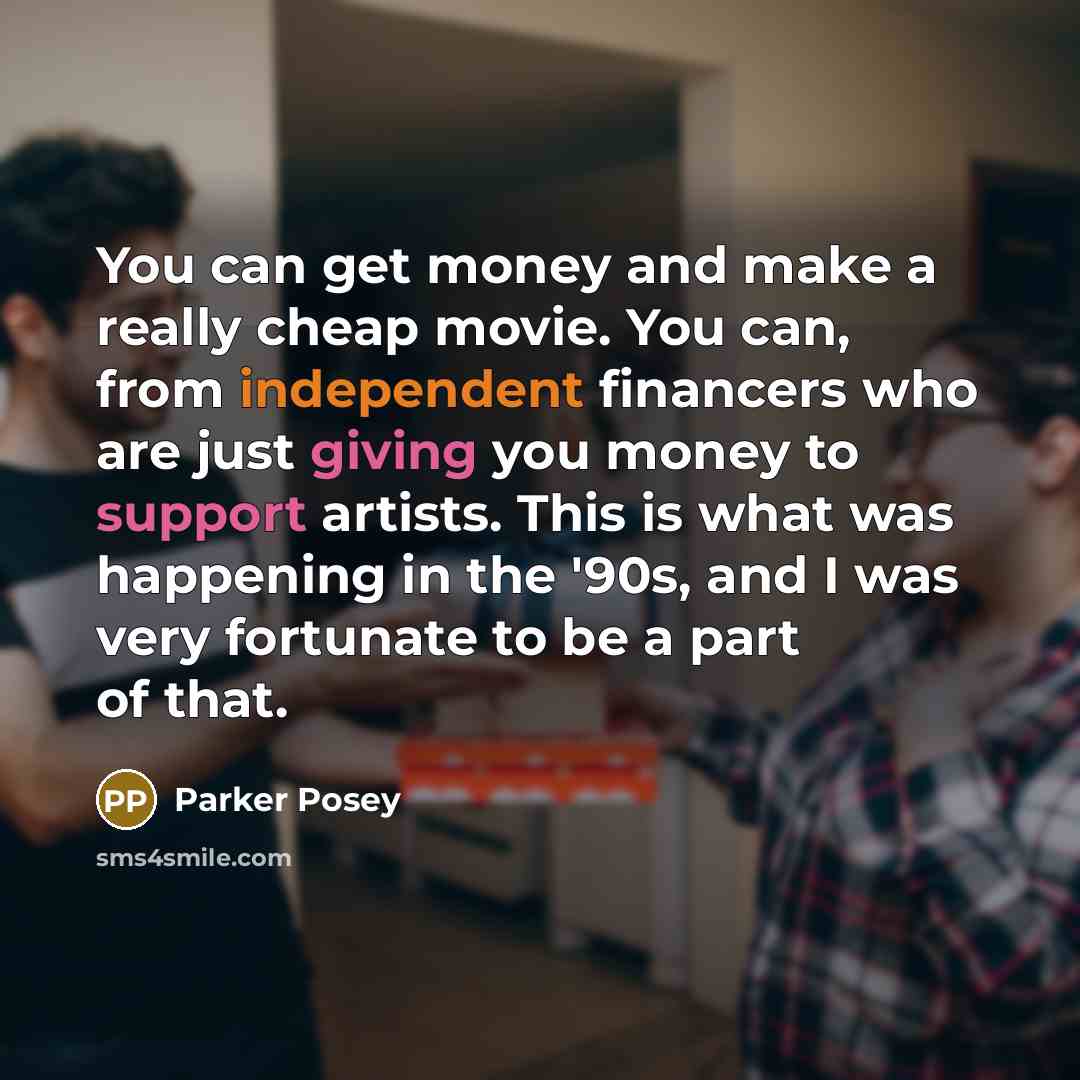 “You can get money and make a really cheap movie. You can, from independent financers who are just giving you money to support artists. This is what was happening in the '90s, and I was very fortunate to be a part of that.” quote by Parker Posey