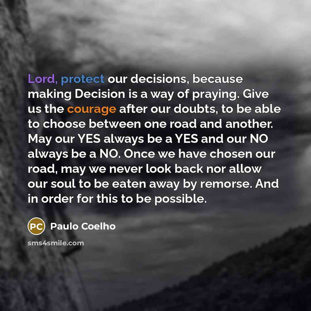 “Lord, protect our decisions, because making Decision is a way of praying. Give us the courage after our doubts, to be able to choose between one road and another. May our YES always be a YES and our NO always be a NO. Once we have chosen our road, may we never look back nor allow our soul to be…” quote by Paulo Coelho